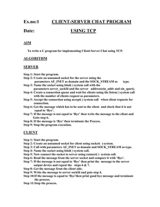 Ex.no:1              CLIENT-SERVER CHAT PROGRAM
Date:                               USING TCP

AIM

   To write a C program for implementing Client-Server Chat using TCP.

ALGORITHM

SERVER
Step 1: Start the program.
Step 2: Create an unnamed socket for the server using the
         parameters AF_INET as domain and the SOCK_STREAM as                 type.
Step 3: Name the socket using bind( ) system call with the
        parameters server_sockfd and the server address(sin_addr and sin_sport).
Step 4: Create a connection queue and wait for clients using the listen( ) system call
        with the number of clients request as parameters.
Step 5: Accept the connection using accept( ) system call when client requests for
        connection.
Step 6: Get the message which has to be sent to the client and check that it is not
         equal to ‘Bye’.
Step 7: If the message is not equal to ‘Bye’ then write the message to the client and
       Goto step 6.
Step 8: If the message is ‘Bye’ then terminate the Process.
Step 9: Stop the program execution.

CLIENT
Step 1: Start the program.
Step 2: Create an unnamed socket for client using socket( ) system.
Step 3: Call with parameters AF_INET as domain and SOCK_STREAM as type.
Step 4: Name the socket using bind( ) system call.
Step 5: Now connect the socket to server using connect( ) system call.
Step 6: Read the message from the server socket and compare it with ‘Bye’.
Step 7: If the message is not equal to ‘Bye’ then print the message to the server
        output device and repeat the steps 6 & 7.
Step 8: Get the message from the client side.
Step 9: Write the message to server sockfd and goto step 4.
Step 10:If the message is equal to ‘Bye’then print good bye message and terminate
         the process.
Step 11:Stop the process.
 