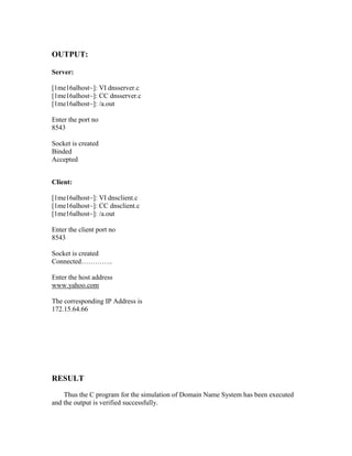 OUTPUT:

Server:

[1me16alhost~]: VI dnsserver.c
[1me16alhost~]: CC dnsserver.c
[1me16alhost~]: /a.out

Enter the port no
8543

Socket is created
Binded
Accepted


Client:

[1me16alhost~]: VI dnsclient.c
[1me16alhost~]: CC dnsclient.c
[1me16alhost~]: /a.out

Enter the client port no
8543

Socket is created
Connected…………..

Enter the host address
www.yahoo.com

The corresponding IP Address is
172.15.64.66




RESULT
    Thus the C program for the simulation of Domain Name System has been executed
and the output is verified successfully.
 