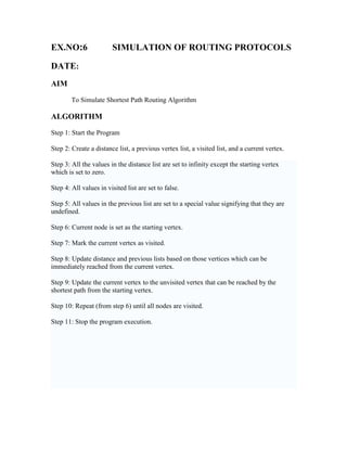 EX.NO:6                 SIMULATION OF ROUTING PROTOCOLS

DATE:
AIM
        To Simulate Shortest Path Routing Algorithm

ALGORITHM
Step 1: Start the Program

Step 2: Create a distance list, a previous vertex list, a visited list, and a current vertex.

Step 3: All the values in the distance list are set to infinity except the starting vertex
which is set to zero.

Step 4: All values in visited list are set to false.

Step 5: All values in the previous list are set to a special value signifying that they are
undefined.

Step 6: Current node is set as the starting vertex.

Step 7: Mark the current vertex as visited.

Step 8: Update distance and previous lists based on those vertices which can be
immediately reached from the current vertex.

Step 9: Update the current vertex to the unvisited vertex that can be reached by the
shortest path from the starting vertex.

Step 10: Repeat (from step 6) until all nodes are visited.

Step 11: Stop the program execution.
 