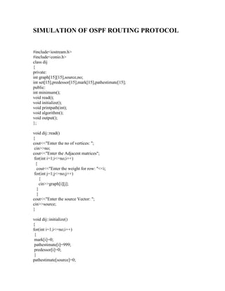 SIMULATION OF OSPF ROUTING PROTOCOL


#include<iostream.h>
#include<conio.h>
class dij
{
private:
int graph[15][15],source,no;
int set[15],predessor[15],mark[15],pathestimate[15];
public:
int minimum();
void read();
void initialize();
void printpath(int);
void algorithm();
void output();
};

void dij::read()
{
cout<<"Enter the no of vertices: ";
 cin>>no;
cout<<"Enter the Adjacent matrices";
 for(int i=1;i<=no;i++)
  {
   cout<<"Enter the weight for row: "<<i;
 for(int j=1;j<=no;j++)
     {
     cin>>graph[i][j];
   }
   }
cout<<"Enter the source Vector: ";
cin>>source;
}

void dij::initialize()
{
for(int i=1;i<=no;i++)
 {
 mark[i]=0;
 pathestimate[i]=999;
 predessor[i]=0;
 }
pathestimate[source]=0;
 