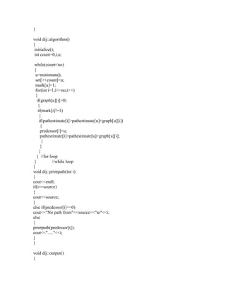 }

void dij::algorithm()
{
 initialize();
 int count=0,i,u;

 while(count<no)
 {
  u=minimum();
  set[++count]=u;
  mark[u]=1;
  for(int i=1;i<=no;i++)
  {
   if(graph[u][i]>0)
    {
    if(mark[i]!=1)
     {
     if(pathestimate[i]>pathestimate[u]+graph[u][i])
      {
      predessor[i]=u;
      pathestimate[i]=pathestimate[u]+graph[u][i];
       }
      }
     }
   } //for loop
 }           //while loop
}
void dij::printpath(int i)
{
cout<<endl;
if(i==source)
{
cout<<source;
}
else if(predessor[i]==0)
cout<<"No path from"<<source<<"to"<<i;
else
{
printpath(predessor[i]);
cout<<"....."<<i;
}
}

void dij::output()
{
 