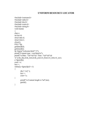 UNIFORM RESOURCE LOCATOR
#include<iostream.h>
#include<stdio.h>
#include<dos.h>
#include<conio.h>
#include<string.h>
void main()
{
char c;
int len=0;
struct date d;
struct time t;
clrscr();
FILE *fp;
getdate(&d);
gettime(&t);
fp=fopen("welcome.html","r");
printf("Content type = text/htmln");
printf("n Date : %d-%d-%d Time : %d:%d:%d
n",d.da_day,d.da_mon,d.da_year,t.ti_hour,t.ti_min,t.ti_sec);
c=fgetc(fp);
cout<<c;
len++;
while((c=fgetc(fp))!=-1)
{
         if(c!='n'||' ');
         len++;
         cout<<c;
}
         printf("n Content length is %d",len);
         getch();
}
 