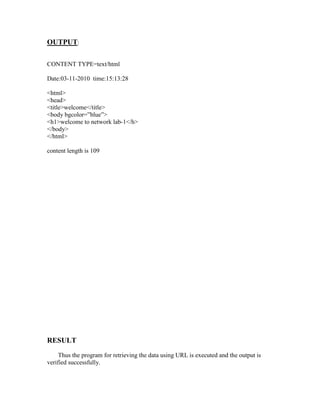 OUTPUT:

CONTENT TYPE=text/html

Date:03-11-2010 time:15:13:28

<html>
<head>
<title>welcome</title>
<body bgcolor=”blue”>
<h1>welcome to network lab-1</h>
</body>
</html>

content length is 109




RESULT
     Thus the program for retrieving the data using URL is executed and the output is
verified successfully.
 