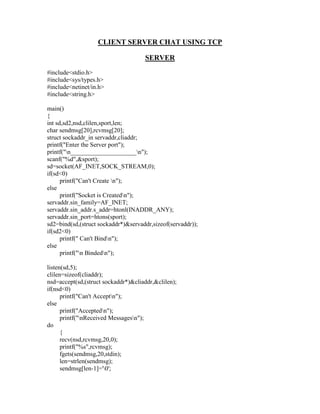 CLIENT SERVER CHAT USING TCP

                                     SERVER
#include<stdio.h>
#include<sys/types.h>
#include<netinet/in.h>
#include<string.h>

main()
{
int sd,sd2,nsd,clilen,sport,len;
char sendmsg[20],rcvmsg[20];
struct sockaddr_in servaddr,cliaddr;
printf("Enter the Server port");
printf("n_____________________n");
scanf("%d",&sport);
sd=socket(AF_INET,SOCK_STREAM,0);
if(sd<0)
      printf("Can't Create n");
else
      printf("Socket is Createdn");
servaddr.sin_family=AF_INET;
servaddr.sin_addr.s_addr=htonl(INADDR_ANY);
servaddr.sin_port=htons(sport);
sd2=bind(sd,(struct sockaddr*)&servaddr,sizeof(servaddr));
if(sd2<0)
      printf(" Can't Bindn");
else
      printf("n Bindedn");

listen(sd,5);
clilen=sizeof(cliaddr);
nsd=accept(sd,(struct sockaddr*)&cliaddr,&clilen);
if(nsd<0)
      printf("Can't Acceptn");
else
      printf("Acceptedn");
      printf("nReceived Messagesn");
do
      {
      recv(nsd,rcvmsg,20,0);
      printf("%s",rcvmsg);
      fgets(sendmsg,20,stdin);
      len=strlen(sendmsg);
      sendmsg[len-1]='0';
 