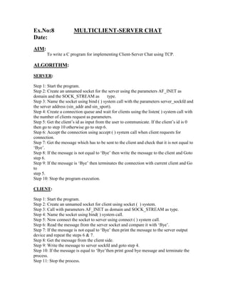 Ex.No:8                MULTICLIENT-SERVER CHAT
Date:
AIM:
       To write a C program for implementing Client-Server Chat using TCP.

ALGORITHM:
SERVER:

Step 1: Start the program.
Step 2: Create an unnamed socket for the server using the parameters AF_INET as
domain and the SOCK_STREAM as              type.
Step 3: Name the socket using bind ( ) system call with the parameters server_sockfd and
the server address (sin_addr and sin_sport).
Step 4: Create a connection queue and wait for clients using the listen( ) system call with
the number of clients request as parameters.
Step 5: Get the client‟s id as input from the user to communicate. If the client‟s id is 0
then go to step 10 otherwise go to step 6.
Step 6: Accept the connection using accept ( ) system call when client requests for
connection.
Step 7: Get the message which has to be sent to the client and check that it is not equal to
„Bye‟.
Step 8: If the message is not equal to „Bye‟ then write the message to the client and Goto
step 6.
Step 9: If the message is „Bye‟ then terminates the connection with current client and Go
to
step 5.
Step 10: Stop the program execution.

CLIENT:

Step 1: Start the program.
Step 2: Create an unnamed socket for client using socket ( ) system.
Step 3: Call with parameters AF_INET as domain and SOCK_STREAM as type.
Step 4: Name the socket using bind( ) system call.
Step 5: Now connect the socket to server using connect ( ) system call.
Step 6: Read the message from the server socket and compare it with „Bye‟.
Step 7: If the message is not equal to „Bye‟ then print the message to the server output
device and repeat the steps 6 & 7.
Step 8: Get the message from the client side.
Step 9: Write the message to server sockfd and goto step 4.
Step 10: If the message is equal to „Bye‟then print good bye message and terminate the
process.
Step 11: Stop the process.
 