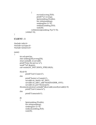 {
                              recv(nsd,rcvmsg,20,0);
                              printf("%s",rcvmsg);
                              fgets(sendmsg,20,stdin);
                              len=strlen(sendmsg);
                              sendmsg[len-1]='0';
                              send(nsd,sendmsg,20,0);
                              wait(20);
                       }while(strcmp(sendmsg,"bye")!=0);
                }while(i!=0);
}

CLIENT - 1
#include<stdio.h>
#include<sys/types.h>
#include<netinet/in.h>

main()
{
         int csd,cport,len;
         char sendmsg[20],revmsg[20];
         struct sockaddr_in servaddr;
         printf("Enter the port no:n");
         scanf("%d",&cport);
         csd=socket(AF_INET,SOCK_STREAM,0);

         if(csd<0)
                printf("Can't Createn");
         else
                printf("Socket is Createdn");
                servaddr.sin_family=AF_INET;
                servaddr.sin_addr.s_addr=htonl(INADDR_ANY);
                servaddr.sin_port=htons(cport);
         if(connect(csd,(struct sockaddr*)&servaddr,sizeof(servaddr))<0)
                printf("Can't Connectn");
         else
                printf("Connectedn");

         do
         {
                fgets(sendmsg,20,stdin);
                len=strlen(sendmsg);
                sendmsg[len-1]='0';
                send(csd,sendmsg,20,0);
                wait(20);
 
