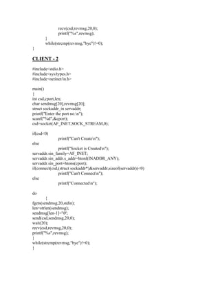 recv(csd,revmsg,20,0);
              printf("%s",revmsg);
       }
       while(strcmp(revmsg,"bye")!=0);
}

CLIENT - 2
#include<stdio.h>
#include<sys/types.h>
#include<netinet/in.h>

main()
{
int csd,cport,len;
char sendmsg[20],revmsg[20];
struct sockaddr_in servaddr;
printf("Enter the port no:n");
scanf("%d",&cport);
csd=socket(AF_INET,SOCK_STREAM,0);

if(csd<0)
              printf("Can't Createn");
else
               printf("Socket is Createdn");
servaddr.sin_family=AF_INET;
servaddr.sin_addr.s_addr=htonl(INADDR_ANY);
servaddr.sin_port=htons(cport);
if(connect(csd,(struct sockaddr*)&servaddr,sizeof(servaddr))<0)
               printf("Can't Connectn");
else
               printf("Connectedn");

do
        {
fgets(sendmsg,20,stdin);
len=strlen(sendmsg);
sendmsg[len-1]='0';
send(csd,sendmsg,20,0);
wait(20);
recv(csd,revmsg,20,0);
printf("%s",revmsg);
}
while(strcmp(revmsg,"bye")!=0);
}
 