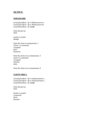 OUTPUT:

SERVER SIDE:

[1me2@localhost ~]$ vi Multiuserserver.c
[1me2@localhost ~]$ cc Multiuserserverc
[1me2@localhost ~]$ ./a.out

Enter the port no
8543

socket is created
Binded

Enter the client to communicate: 1
Client 1 is connected
Accepted
hiiiii
Byeeeeee

Enter the client no to communicate: 2
client 2 is connected
Accepted
hiiiiiiiiii
hello

Enter the client no to communicate: 0


CLIENT SIDE 1:

[1me2@localhost ~]$ vi multiuserclient1.c
[1me2@localhost ~]$ cc multiuserclient1.c
[1me2@localhost ~]$ ./a.out

Enter the port no
8543

Socket is created
Connected
hiiiiii
Byeeeee
 