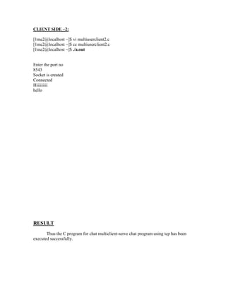 CLIENT SIDE –2:

[1me2@localhost ~]$ vi multiuserclient2.c
[1me2@localhost ~]$ cc multiuserclient2.c
[1me2@localhost ~]$ ./a.out


Enter the port no
8543
Socket is created
Connected
Hiiiiiiiii
hello




RESULT
       Thus the C program for chat multiclient-serve chat program using tcp has been
executed successfully.
 