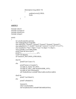 if(strcmp(recvmsg,oid[i])==0)
                        {
                                send(nsd,wsize[i],100,0);
                                break;
                        }
                }
}


AGENT 2

#include<stdio.h>
#include<sys/types.h>
#include<netinet/in.h>
#include<string.h>

main()
{
         int i,sd,sd2,nsd,clilen,sport,len;
         char sendmsg[20],recvmsg[100];
         char oid[5][10]={"System1","System2","System3","System4","System5"};
         char mdate[5][15]={"1-10-095","10-03-08","14.03.81","11.07.07","17.12.77"};
         char time[5][15]={"9am","10pm","11am","12.30pm","11.30am"};
         struct sockaddr_in servaddr,cliaddr;
         printf("Enter the Server port");
         printf("n_____________________n");
         scanf("%d",&sport);
         sd=socket(AF_INET,SOCK_STREAM,0);

         if(sd<0)
                printf("Can't Create n");
         else
                printf("Socket is Createdn");
                servaddr.sin_family=AF_INET;
                servaddr.sin_addr.s_addr=htonl(INADDR_ANY);
                servaddr.sin_port=htons(sport);
                sd2=bind(sd,(struct sockaddr*)&servaddr,sizeof(servaddr));

         if(sd2<0)
                printf(" Can't Bindn");
         else
                printf("n Bindedn");

                listen(sd,5);
                clilen=sizeof(cliaddr);
                nsd=accept(sd,(struct sockaddr*)&cliaddr,&clilen);
 