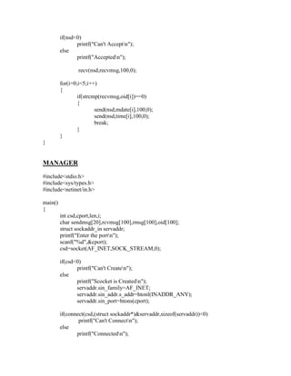 if(nsd<0)
                printf("Can't Acceptn");
         else
                printf("Acceptedn");

                 recv(nsd,recvmsg,100,0);

         for(i=0;i<5;i++)
         {
                 if(strcmp(recvmsg,oid[i])==0)
                 {
                         send(nsd,mdate[i],100,0);
                         send(nsd,time[i],100,0);
                         break;
                 }
         }
}


MANAGER
#include<stdio.h>
#include<sys/types.h>
#include<netinet/in.h>

main()
{
         int csd,cport,len,i;
         char sendmsg[20],rcvmsg[100],rmsg[100],oid[100];
         struct sockaddr_in servaddr;
         printf("Enter the portn");
         scanf("%d",&cport);
         csd=socket(AF_INET,SOCK_STREAM,0);

         if(csd<0)
                printf("Can't Createn");
         else
                printf("Scocket is Createdn");
                servaddr.sin_family=AF_INET;
                servaddr.sin_addr.s_addr=htonl(INADDR_ANY);
                servaddr.sin_port=htons(cport);

         if(connect(csd,(struct sockaddr*)&servaddr,sizeof(servaddr))<0)
                 printf("Can't Connectn");
         else
                printf("Connectedn");
 
