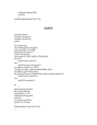 send(nsd,sendmsg,20,0);
    wait(20);
    }
while(strcmp(sendmsg,"bye")!=0);
}


                                      CLIENT

#include<stdio.h>
#include<sys/types.h>
#include<netinet/in.h>
main()
{
int csd,cport,len;
char sendmsg[20],revmsg[20];
struct sockaddr_in servaddr;
printf("Enter the portn");
scanf("%d",&cport);
csd=socket(AF_INET,SOCK_STREAM,0);
if(csd<0)
      printf("Can't Createn");
else
      printf("Scocket is Createdn");
servaddr.sin_family=AF_INET;
servaddr.sin_addr.s_addr=htonl(INADDR_ANY);
servaddr.sin_port=htons(cport);
if(connect(csd,(struct sockaddr*)&servaddr,sizeof(servaddr))<0)
      printf("Can't Connectn");
else
      printf("Connectedn");

do
     {
fgets(sendmsg,20,stdin);
len=strlen(sendmsg);
sendmsg[len-1]='0';
send(csd,sendmsg,20,0);
wait(20);
recv(csd,revmsg,20,0);
printf("%s",revmsg);
}
while(strcmp(revmsg,"bye")!=0);
}
 