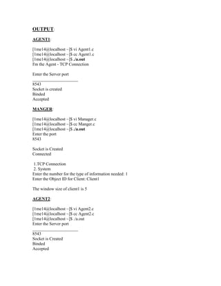 OUTPUT:
AGENT1:

[1me14@localhost ~]$ vi Agent1.c
[1me14@localhost ~]$ cc Agent1.c
[1me14@localhost ~]$ ./a.out
I'm the Agent - TCP Connection

Enter the Server port
_____________________
8543
Socket is created
Binded
Accepted

MANGER:

[1me14@localhost ~]$ vi Manager.c
[1me14@localhost ~]$ cc Manger.c
[1me14@localhost ~]$ ./a.out
Enter the port
8543

Socket is Created
Connected

1.TCP Connection
2. System
Enter the number for the type of information needed: 1
Enter the Object ID for Client: Client1

The window size of client1 is 5

AGENT2:

[1me14@localhost ~]$ vi Agent2.c
[1me14@localhost ~]$ cc Agent2.c
[1me14@localhost ~]$ ./a.out
Enter the Server port
_____________________
8543
Socket is Created
Binded
Accepted
 