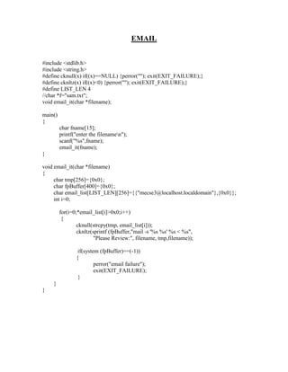EMAIL


#include <stdlib.h>
#include <string.h>
#define cknull(x) if((x)==NULL) {perror(""); exit(EXIT_FAILURE);}
#define cknltz(x) if((x)<0) {perror(""); exit(EXIT_FAILURE);}
#define LIST_LEN 4
//char *f="sam.txt";
void email_it(char *filename);

main()
{
         char fname[15];
         printf("enter the filenamen");
         scanf("%s",fname);
         email_it(fname);
}

void email_it(char *filename)
{
     char tmp[256]={0x0};
     char fpBuffer[400]={0x0};
     char email_list[LIST_LEN][256]={{"mecse3@localhost.localdomain"},{0x0}};
     int i=0;

         for(i=0;*email_list[i]>0x0;i++)
          {
                 cknull(strcpy(tmp, email_list[i]));
                 cknltz(sprintf (fpBuffer,"mail -s '%s %s' %s < %s",
                         "Please Review:", filename, tmp,filename));

                 if(system (fpBuffer)==(-1))
                {
                         perror("email failure");
                         exit(EXIT_FAILURE);
                 }
    }
}
 