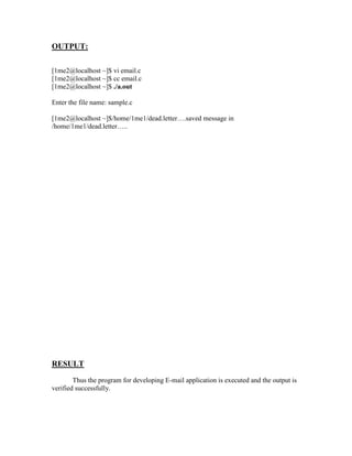 OUTPUT:

[1me2@localhost ~]$ vi email.c
[1me2@localhost ~]$ cc email.c
[1me2@localhost ~]$ ./a.out

Enter the file name: sample.c

[1me2@localhost ~]$/home/1me1/dead.letter….saved message in
/home/1me1/dead.letter…..




RESULT
        Thus the program for developing E-mail application is executed and the output is
verified successfully.
 