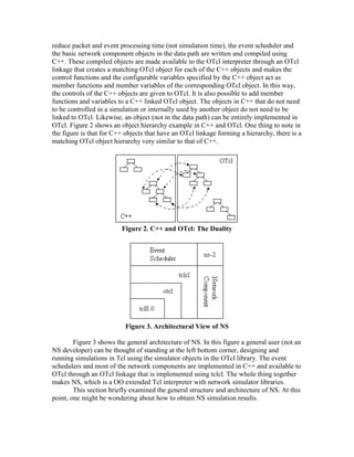 reduce packet and event processing time (not simulation time), the event scheduler and
the basic network component objects in the data path are written and compiled using
C++. These compiled objects are made available to the OTcl interpreter through an OTcl
linkage that creates a matching OTcl object for each of the C++ objects and makes the
control functions and the configurable variables specified by the C++ object act as
member functions and member variables of the corresponding OTcl object. In this way,
the controls of the C++ objects are given to OTcl. It is also possible to add member
functions and variables to a C++ linked OTcl object. The objects in C++ that do not need
to be controlled in a simulation or internally used by another object do not need to be
linked to OTcl. Likewise, an object (not in the data path) can be entirely implemented in
OTcl. Figure 2 shows an object hierarchy example in C++ and OTcl. One thing to note in
the figure is that for C++ objects that have an OTcl linkage forming a hierarchy, there is a
matching OTcl object hierarchy very similar to that of C++.




                         Figure 2. C++ and OTcl: The Duality




                           Figure 3. Architectural View of NS

        Figure 3 shows the general architecture of NS. In this figure a general user (not an
NS developer) can be thought of standing at the left bottom corner, designing and
running simulations in Tcl using the simulator objects in the OTcl library. The event
schedulers and most of the network components are implemented in C++ and available to
OTcl through an OTcl linkage that is implemented using tclcl. The whole thing together
makes NS, which is a OO extended Tcl interpreter with network simulator libraries.
        This section briefly examined the general structure and architecture of NS. At this
point, one might be wondering about how to obtain NS simulation results.
 