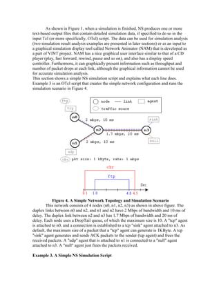 As shown in Figure 1, when a simulation is finished, NS produces one or more
text-based output files that contain detailed simulation data, if specified to do so in the
input Tcl (or more specifically, OTcl) script. The data can be used for simulation analysis
(two simulation result analysis examples are presented in later sections) or as an input to
a graphical simulation display tool called Network Animator (NAM) that is developed as
a part of VINT project. NAM has a nice graphical user interface similar to that of a CD
player (play, fast forward, rewind, pause and so on), and also has a display speed
controller. Furthermore, it can graphically present information such as throughput and
number of packet drops at each link, although the graphical information cannot be used
for accurate simulation analysis.
This section shows a simple NS simulation script and explains what each line does.
Example 3 is an OTcl script that creates the simple network configuration and runs the
simulation scenario in Figure 4.




            Figure 4. A Simple Network Topology and Simulation Scenario
        This network consists of 4 nodes (n0, n1, n2, n3) as shown in above figure. The
duplex links between n0 and n2, and n1 and n2 have 2 Mbps of bandwidth and 10 ms of
delay. The duplex link between n2 and n3 has 1.7 Mbps of bandwidth and 20 ms of
delay. Each node uses a DropTail queue, of which the maximum size is 10. A "tcp" agent
is attached to n0, and a connection is established to a tcp "sink" agent attached to n3. As
default, the maximum size of a packet that a "tcp" agent can generate is 1KByte. A tcp
"sink" agent generates and sends ACK packets to the sender (tcp agent) and frees the
received packets. A "udp" agent that is attached to n1 is connected to a "null" agent
attached to n3. A "null" agent just frees the packets received.

Example 3. A Simple NS Simulation Script
 