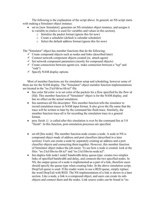 The following is the explanation of the script above. In general, an NS script starts
with making a Simulator object instance.
      set ns [new Simulator]: generates an NS simulator object instance, and assigns it
      to variable ns (italics is used for variables and values in this section).
          o Initialize the packet format (ignore this for now)
          o Create a scheduler (default is calendar scheduler)
          o Select the default address format (ignore this for now)


The "Simulator" object has member functions that do the following:
    Create compound objects such as nodes and links (described later)
    Connect network component objects created (ex. attach-agent)
    Set network component parameters (mostly for compound objects)
    Create connections between agents (ex. make connection between a "tcp" and
       "sink")
    Specify NAM display options


    Most of member functions are for simulation setup and scheduling, however some of
them are for the NAM display. The "Simulator" object member function implementations
are located in the "ns-2/tcl/lib/ns-lib.tcl" file.
        $ns color fid color: is to set color of the packets for a flow specified by the flow id
        (fid). This member function of "Simulator" object is for the NAM display, and
        has no effect on the actual simulation.
        $ns namtrace-all file-descriptor: This member function tells the simulator to
        record simulation traces in NAM input format. It also gives the file name that the
        trace will be written to later by the command $ns flush-trace. Similarly, the
        member function trace-all is for recording the simulation trace in a general
        format.
        proc finish {}: is called after this simulation is over by the command $ns at 5.0
        "finish". In this function, post-simulation processes are specified.


       set n0 [$ns node]: The member function node creates a node. A node in NS is
       compound object made of address and port classifiers (described in a later
       section). Users can create a node by separately creating an address and a port
       classifier objects and connecting them together. However, this member function
       of Simulator object makes the job easier. To see how a node is created, look at the
       files: "ns-2/tcl/libs/ns-lib.tcl" and "ns-2/tcl/libs/ns-node.tcl".
       $ns duplex-link node1 node2 bandwidth delay queue-type: creates two simplex
       links of specified bandwidth and delay, and connects the two specified nodes. In
       NS, the output queue of a node is implemented as a part of a link, therefore users
       should specify the queue-type when creating links. In the above simulation script,
       DropTail queue is used. If the reader wants to use a RED queue, simply replace
       the word DropTail with RED. The NS implementation of a link is shown in a later
       section. Like a node, a link is a compound object, and users can create its sub-
       objects and connect them and the nodes. Link source codes can be found in "ns-
 