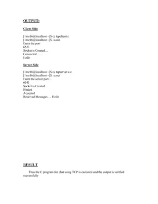 OUTPUT:

Client Side

[1me16@localhost ~]$ cc tcpclient.c
[1me16@localhost ~]$. /a.out
Enter the port
6523
Socket is Created…
Connected……
Hello

Server Side

[1me16@localhost ~]$ cc tcpserver.c.c
[1me16@localhost ~]$. /a.out
Enter the server port…
6543
Socket is Created
Binded
Accepted
Received Messages…. Hello




RESULT
    Thus the C program for chat using TCP is executed and the output is verified
successfully
 
