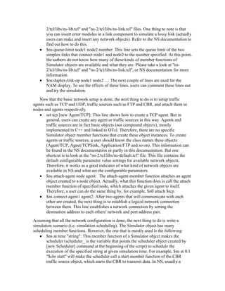 2/tcl/libs/ns-lib.tcl" and "ns-2/tcl/libs/ns-link.tcl" files. One thing to note is that
       you can insert error modules in a link component to simulate a lossy link (actually
       users can make and insert any network objects). Refer to the NS documentation to
       find out how to do this.
       $ns queue-limit node1 node2 number: This line sets the queue limit of the two
       simplex links that connect node1 and node2 to the number specified. At this point,
       the authors do not know how many of these kinds of member functions of
       Simulator objects are available and what they are. Please take a look at "ns-
       2/tcl/libs/ns-lib.tcl" and "ns-2/tcl/libs/ns-link.tcl", or NS documentation for more
       information.
       $ns duplex-link-op node1 node2 ...: The next couple of lines are used for the
       NAM display. To see the effects of these lines, users can comment these lines out
       and try the simulation.
   Now that the basic network setup is done, the next thing to do is to setup traffic
agents such as TCP and UDP, traffic sources such as FTP and CBR, and attach them to
nodes and agents respectively.
        set tcp [new Agent/TCP]: This line shows how to create a TCP agent. But in
        general, users can create any agent or traffic sources in this way. Agents and
        traffic sources are in fact basic objects (not compound objects), mostly
        implemented in C++ and linked to OTcl. Therefore, there are no specific
        Simulator object member functions that create these object instances. To create
        agents or traffic sources, a user should know the class names these objects
        (Agent/TCP, Agnet/TCPSink, Application/FTP and so on). This information can
        be found in the NS documentation or partly in this documentation. But one
        shortcut is to look at the "ns-2/tcl/libs/ns-default.tcl" file. This file contains the
        default configurable parameter value settings for available network objects.
        Therefore, it works as a good indicator of what kind of network objects are
        available in NS and what are the configurable parameters.
        $ns attach-agent node agent: The attach-agent member function attaches an agent
        object created to a node object. Actually, what this function does is call the attach
        member function of specified node, which attaches the given agent to itself.
        Therefore, a user can do the same thing by, for example, $n0 attach $tcp.
        $ns connect agent1 agent2: After two agents that will communicate with each
        other are created, the next thing is to establish a logical network connection
        between them. This line establishes a network connection by setting the
        destination address to each others' network and port address pair.
Assuming that all the network configuration is done, the next thing to do is write a
simulation scenario (i.e. simulation scheduling). The Simulator object has many
scheduling member functions. However, the one that is mostly used is the following:
       $ns at time "string": This member function of a Simulator object makes the
       scheduler (scheduler_ is the variable that points the scheduler object created by
       [new Scheduler] command at the beginning of the script) to schedule the
       execution of the specified string at given simulation time. For example, $ns at 0.1
       "$cbr start" will make the scheduler call a start member function of the CBR
       traffic source object, which starts the CBR to transmit data. In NS, usually a
 