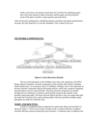 traffic source does not transmit actual data, but it notifies the underlying agent
       that it has some amount of data to transmit, and the agent, just knowing how
       much of the data to transfer, creates packets and sends them.
After all network configuration, scheduling and post-simulation procedure specifications
are done, the only thing left is to run the simulation. This is done by $ns run.




NETWORK COMPONENTS:




                           Figure 6. Class Hierarchy (Partial)

        The root of the hierarchy is the TclObject class that is the superclass of all OTcl
library objects (scheduler, network components, timers and the other objects including
NAM related ones). As an ancestor class of TclObject, NsObject class is the superclass of
all basic network component objects that handle packets, which may compose compound
network objects such as nodes and links. The basic network components are further
divided into two subclasses, Connector and Classifier, based on the number of the
possible output data paths. The basic network objects that have only one output data path
are under the Connector class, and switching objects that have possible multiple output
data paths are under the Classifier class.

NODE AND ROUTING:
        A node is a compound object composed of a node entry object and classifiers as
shown in Figure 7. There are two types of nodes in NS. A unicast node has an address
classifier that does unicast routing and a port classifier. A multicast node, in addition, has
 