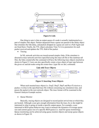 Figure 8. Link

        One thing to note is that an output queue of a node is actually implemented as a
part of simplex link object. Packets dequeued from a queue are passed to the Delay object
that simulates the link delay, and packets dropped at a queue are sent to a Null Agent and
are freed there. Finally, the TTL object calculates Time To Live parameters for each
packet received and updates the TTL field of the packet.
        Tracing
         In NS, network activities are traced around simplex links. If the simulator is
directed to trace network activities (specified using $ns trace-all file or $ns namtrace-all
file), the links created after the command will have the following trace objects inserted as
shown in Figure 9. Users can also specifically create a trace object of type type between
the given src and dst nodes using the create-trace {type file src dst} command.




                           Figure 9. Inserting Trace Objects

        When each inserted trace object (i.e. EnqT, DeqT, DrpT and RecvT) receives a
packet, it writes to the specified trace file without consuming any simulation time, and
passes the packet to the next network object. The trace format will be examined in the
General Analysis Example section.

       Queue Monitor
        Basically, tracing objects are designed to record packet arrival time at which they
are located. Although a user gets enough information from the trace, he or she might be
interested in what is going on inside a specific output queue. For example, a user
interested in RED queue behavior may want to measure the dynamics of average queue
size and current queue size of a specific RED queue (i.e. need for queue monitoring).
Queue monitoring can be achieved using queue monitor objects and snoop queue objects
as shown in Figure 10.
 