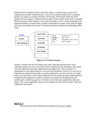 header format is initialized when a Simulator object is created, where a stack of all
registered (or possibly useable) headers, such as the common header that is commonly
used by any objects as needed, IP header, TCP header, RTP header (UDP uses RTP
header) and trace header, is defined, and the offset of each header in the stack is recorded.
What this means is that whether or not a specific header is used, a stack composed of all
registered headers is created when a packet is allocated by an agent, and a network object
can access any header in the stack of a packet it processes using the corresponding offset
value.




                              Figure 12. NS Packet Format

Usually, a packet only has the header stack (and a data space pointer that is null).
Although a packet can carry actual data (from an application) by allocating a data space,
very few application and agent implementations support this. This is because it is
meaningless to carry data around in a non-real-time simulation. However, if you want to
implement an application that talks to another application cross the network, you might
want to use this feature with a little modification in the underlying agent implementation.
Another possible approach would be creating a new header for the application and
modifying the underlying agent to write data received from the application to the new
header. The second approach is shown as an example in a later section called "Add New
Application and Agent".




RESULT:
       Thus the details about NS2(Network Simulator 2) has been studied.
 