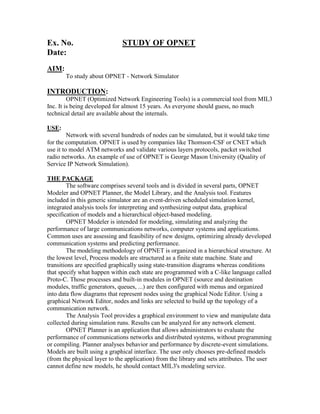 Ex. No.                       STUDY OF OPNET
Date:
AIM:
       To study about OPNET - Network Simulator

INTRODUCTION:
         OPNET (Optimized Network Engineering Tools) is a commercial tool from MIL3
Inc. It is being developed for almost 15 years. As everyone should guess, no much
technical detail are available about the internals.

USE:
         Network with several hundreds of nodes can be simulated, but it would take time
for the computation. OPNET is used by companies like Thomson-CSF or CNET which
use it to model ATM networks and validate various layers protocols, packet switched
radio networks. An example of use of OPNET is George Mason University (Quality of
Service IP Network Simulation).

THE PACKAGE
        The software comprises several tools and is divided in several parts, OPNET
Modeler and OPNET Planner, the Model Library, and the Analysis tool. Features
included in this generic simulator are an event-driven scheduled simulation kernel,
integrated analysis tools for interpreting and synthesizing output data, graphical
specification of models and a hierarchical object-based modeling.
        OPNET Modeler is intended for modeling, simulating and analyzing the
performance of large communications networks, computer systems and applications.
Common uses are assessing and feasibility of new designs, optimizing already developed
communication systems and predicting performance.
        The modeling methodology of OPNET is organized in a hierarchical structure. At
the lowest level, Process models are structured as a finite state machine. State and
transitions are specified graphically using state-transition diagrams whereas conditions
that specify what happen within each state are programmed with a C-like language called
Proto-C. Those processes and built-in modules in OPNET (source and destination
modules, traffic generators, queues, ...) are then configured with menus and organized
into data flow diagrams that represent nodes using the graphical Node Editor. Using a
graphical Network Editor, nodes and links are selected to build up the topology of a
communication network.
        The Analysis Tool provides a graphical environment to view and manipulate data
collected during simulation runs. Results can be analyzed for any network element.
        OPNET Planner is an application that allows administrators to evaluate the
performance of communications networks and distributed systems, without programming
or compiling. Planner analyses behavior and performance by discrete-event simulations.
Models are built using a graphical interface. The user only chooses pre-defined models
(from the physical layer to the application) from the library and sets attributes. The user
cannot define new models, he should contact MIL3's modeling service.
 