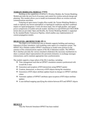 TERRAIN MODELING MODULE (TMM)
        Building on the capabilities of OPNET's Wireless Module, the Terrain Modeling
Module provides the next level of accuracy and control for wireless network design and
planning. This module allows you to model environmental effects on wireless network
communications anywhere.
        Featuring an open-source Longley-Rice model, the Terrain Modeling Module is
ready to replicate any known atmospheric or topological conditions and their combined
impact on signal propagation. Create elevation maps, line-of-sight profiles, and signal-
power comparisons of mobile network models. Interfaces to read DTED and USGS DEM
terrain data are provided. Open and flexible, the Terrain Modeling Module is supported
by the standard Radio Transceiver Pipeline, which enables easy implementation of
custom propagation models


HIGH LEVEL ARCHITECTURE (HLA)
        The High-Level Architecture (HLA) Module supports building and running a
federation of many simulators, each modeling some aspect of a composite system. The
OPNET HLA Module enables OPNET simulations to model some portion (or the
entirety) of the communications aspects of the HLA federation models. The OPNET-
HLA interface provides the various simulators (federates) the necessary mechanisms to
share a common object representation (for persistent elements), to exchange messages
(interactions), and to maintain appropriate time synchronization.

The module supports a large subset of the HLA interface, including:
    Time management such that an OPNET simulation remains synchronized with
      overall HLA time
    Generation and reception of RTI interactions using OPNET packet
    Creation, destruction, or discovery of RTI objects during the simulation
    Generation of RTI object attribute updates based on changes to OPNET attribute
      values
    Automatic updates of OPNET attributes upon reception of RTI object attribute
      updates
    A user-defined mapping specifying the relation between RTI and OPNET objects




RESULT:
       Thus the Network Simulator-OPNET has been studied.
 