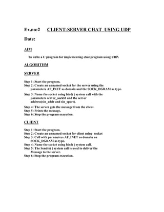 Ex.no:2          CLIENT-SERVER CHAT USING UDP
Date:

AIM
  To write a C program for implementing chat program using UDP.

ALGORITHM

SERVER

Step 1: Start the program.
Step 2: Create an unnamed socket for the server using the
    parameters AF_INET as domain and the SOCK_DGRAM as type.
Step 3: Name the socket using bind( ) system call with the
    parameters server_sockfd and the server
    address(sin_addr and sin_sport).
Step 4: The server gets the message from the client.
Step 5: Prints the message.
Step 6: Stop the program execution.

CLIENT
Step 1: Start the program.
Step 2: Create an unnamed socket for client using socket
Step 3: Call with parameters AF_INET as domain an
    SOCK_DGRAM as type.
Step 4: Name the socket using bind( ) system call.
Step 5: The Sendto( ) system call is used to deliver the
    Message to the server.
Step 6: Stop the program execution.
 
