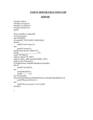 CLIENT SERVER CHAT USING UDP

                                    SERVER

#include<stdio.h>
#include<sys/types.h>
#include<sys/socket.h>
#include<netinet/in.h>
main()
{
struct sockaddr_in sadd,cadd;
int id,a,b,len,port;
char rbuff[100];
id=socket(PF_INET,SOCK_DGRAM,0);
if(id<0)
      printf("Can't Createn");
else
      printf("Createdn");
printf("Enter the port Addressn");
printf("____________________n");
scanf("%d",&port);
sadd.sin_family=PF_INET;
sadd.sin_addr.s_addr=htonl(INADDR_ANY);
sadd.sin_port=htons(port);
b=bind(id,(struct sockaddr*)&sadd,sizeof(sadd));
if(b<0)
      printf("Can't Bind");
else
      printf("Bindedn");
      printf("~~~~~~n");
len=sizeof(cadd);
if(recvfrom(id,rbuff,sizeof(rbuff),0,(struct sockaddr*)&cadd,&len)<0)
      printf("Received Errorn");
else
      printf("Server received =%sn",rbuff);
close(id);

}
 