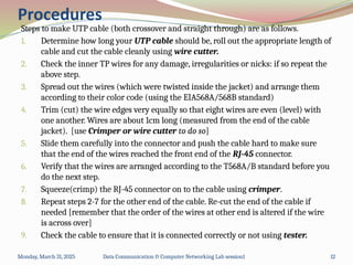 Steps to make UTP cable (both crossover and straight through) are as follows.
1. Determine how long your UTP cable should be, roll out the appropriate length of
cable and cut the cable cleanly using wire cutter.
2. Check the inner TP wires for any damage, irregularities or nicks: if so repeat the
above step.
3. Spread out the wires (which were twisted inside the jacket) and arrange them
according to their color code (using the EIA568A/568B standard)
4. Trim (cut) the wire edges very equally so that eight wires are even (level) with
one another. Wires are about 1cm long (measured from the end of the cable
jacket). [use Crimper or wire cutter to do so]
5. Slide them carefully into the connector and push the cable hard to make sure
that the end of the wires reached the front end of the RJ-45 connector.
6. Verify that the wires are arranged according to the T568A/B standard before you
do the next step.
7. Squeeze(crimp) the RJ-45 connector on to the cable using crimper.
8. Repeat steps 2-7 for the other end of the cable. Re-cut the end of the cable if
needed [remember that the order of the wires at other end is altered if the wire
is across over]
9. Check the cable to ensure that it is connected correctly or not using tester.
Monday, March 31, 2025 Data Communication & Computer Networking Lab session1 12
Procedures
 