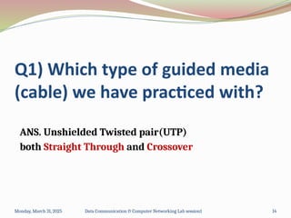 Q1) Which type of guided media
(cable) we have practiced with?
ANS. Unshielded Twisted pair(UTP)
both Straight Through and Crossover
Monday, March 31, 2025 Data Communication & Computer Networking Lab session1 14
 