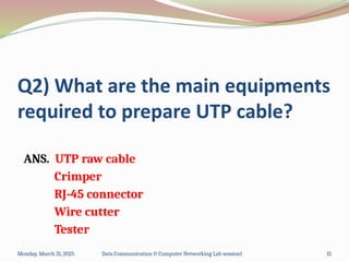 Q2) What are the main equipments
required to prepare UTP cable?
ANS. UTP raw cable
Crimper
RJ-45 connector
Wire cutter
Tester
Monday, March 31, 2025 Data Communication & Computer Networking Lab session1 15
 
