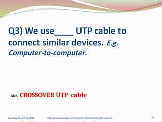 Q3) We use____ UTP cable to
connect similar devices. E.g.
Computer-to-computer.
ANS. CROSSOVER UTP cable
Monday, March 31, 2025 Data Communication & Computer Networking Lab session1 17
 