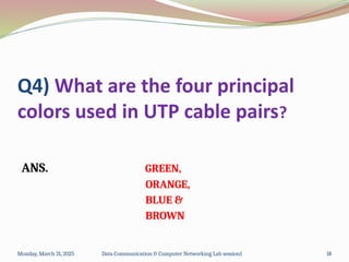 Q4) What are the four principal
colors used in UTP cable pairs?
ANS. GREEN,
ORANGE,
BLUE &
BROWN
Monday, March 31, 2025 Data Communication & Computer Networking Lab session1 18
 