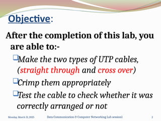 Objective:
After the completion of this lab, you
are able to:-

Make the two types of UTP cables,
(straight through and cross over)

Crimp them appropriately

Test the cable to check whether it was
correctly arranged or not
Monday, March 31, 2025 Data Communication & Computer Networking Lab session1 2
 