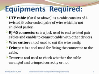 Equipments Required:
UTP cable (Cat 5 or above): is a cable consists of 4
twisted & color coded pairs of wire which is not
shielded parley.
RJ-45 connectors: is a jack used to end twisted pair
cables and enable to connect cable with other devices
Wire cutter: a tool used to cut the wire easily.
Crimper: is a tool used for fixing the connector to the
cable.
Tester: a tool used to check whether the cable
arranged and crimped correctly or not.
Monday, March 31, 2025 Data Communication & Computer Networking Lab session1 3
 
