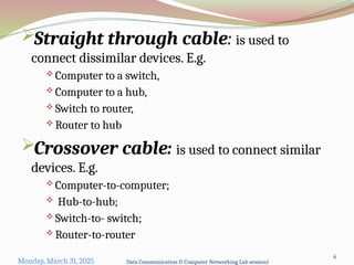Straight through cable: is used to
connect dissimilar devices. E.g.
 Computer to a switch,
 Computer to a hub,
 Switch to router,
 Router to hub
Crossover cable: is used to connect similar
devices. E.g.
 Computer-to-computer;
 Hub-to-hub;
 Switch-to- switch;
 Router-to-router
Monday, March 31, 2025 Data Communication & Computer Networking Lab session1
6
 