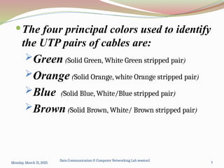 The four principal colors used to identify
the UTP pairs of cables are:
Green (Solid Green, White Green stripped pair)
Orange (Solid Orange, white Orange stripped pair)
Blue (Solid Blue, White/Blue stripped pair)
Brown (Solid Brown, White/ Brown stripped pair)
Monday, March 31, 2025
Data Communication & Computer Networking Lab session1
7
 