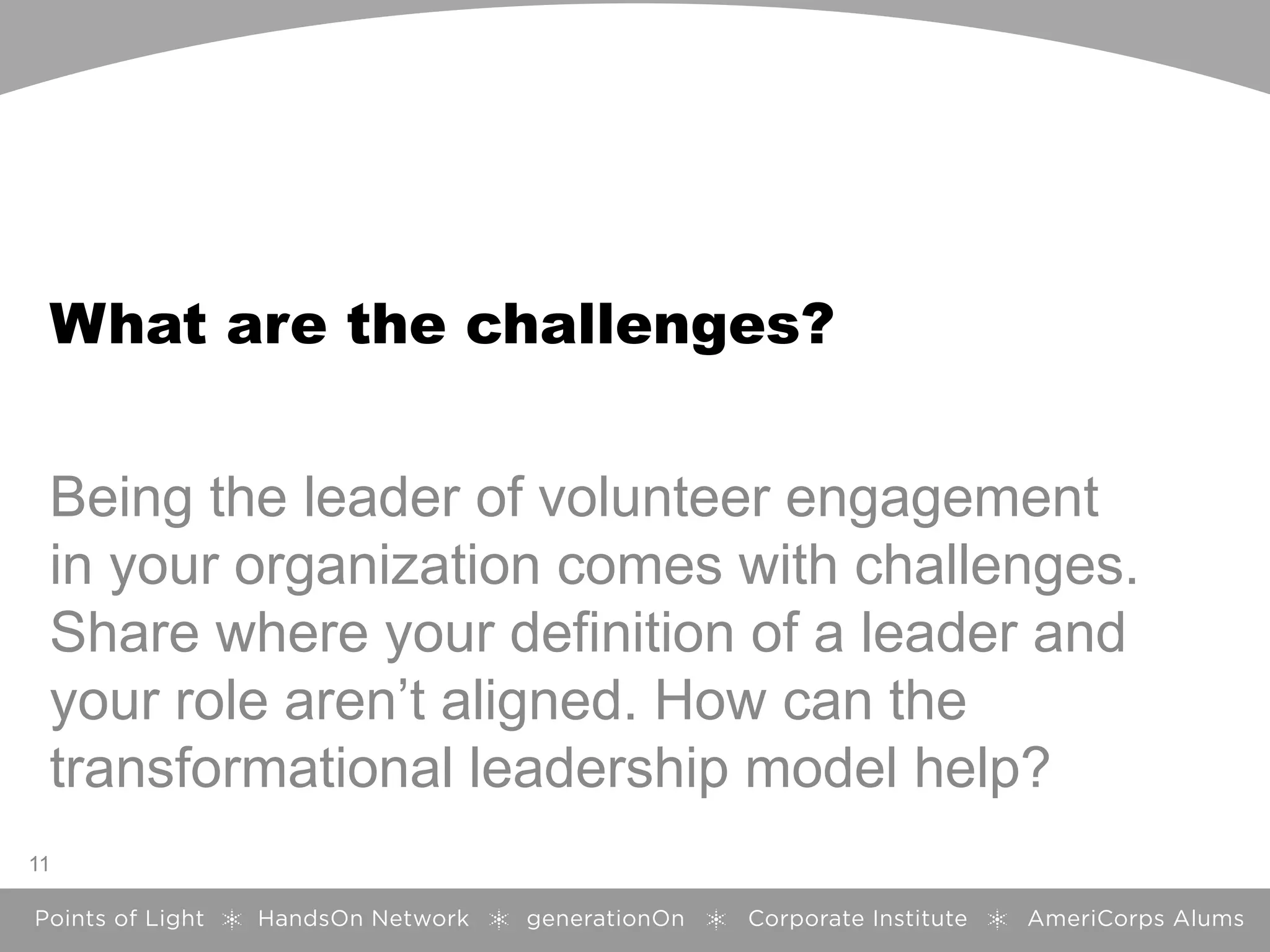 What are the challenges?
Being the leader of volunteer engagement
in your organization comes with challenges.
Share where your definition of a leader and
your role aren’t aligned. How can the
transformational leadership model help?
11
 
