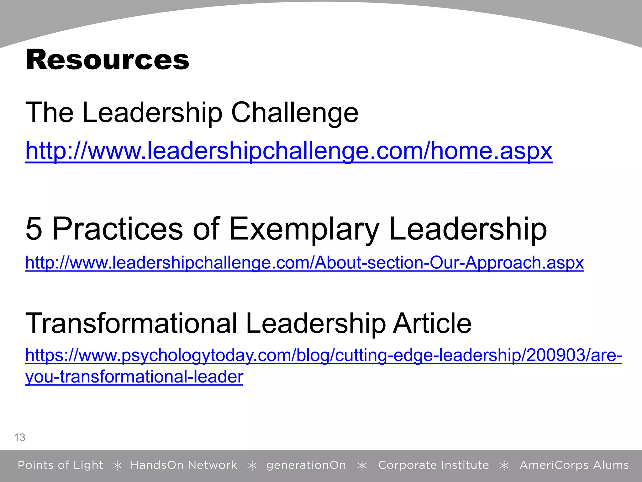 Resources
The Leadership Challenge
http://www.leadershipchallenge.com/home.aspx
5 Practices of Exemplary Leadership
http://www.leadershipchallenge.com/About-section-Our-Approach.aspx
Transformational Leadership Article
https://www.psychologytoday.com/blog/cutting-edge-leadership/200903/are-
you-transformational-leader
13
 