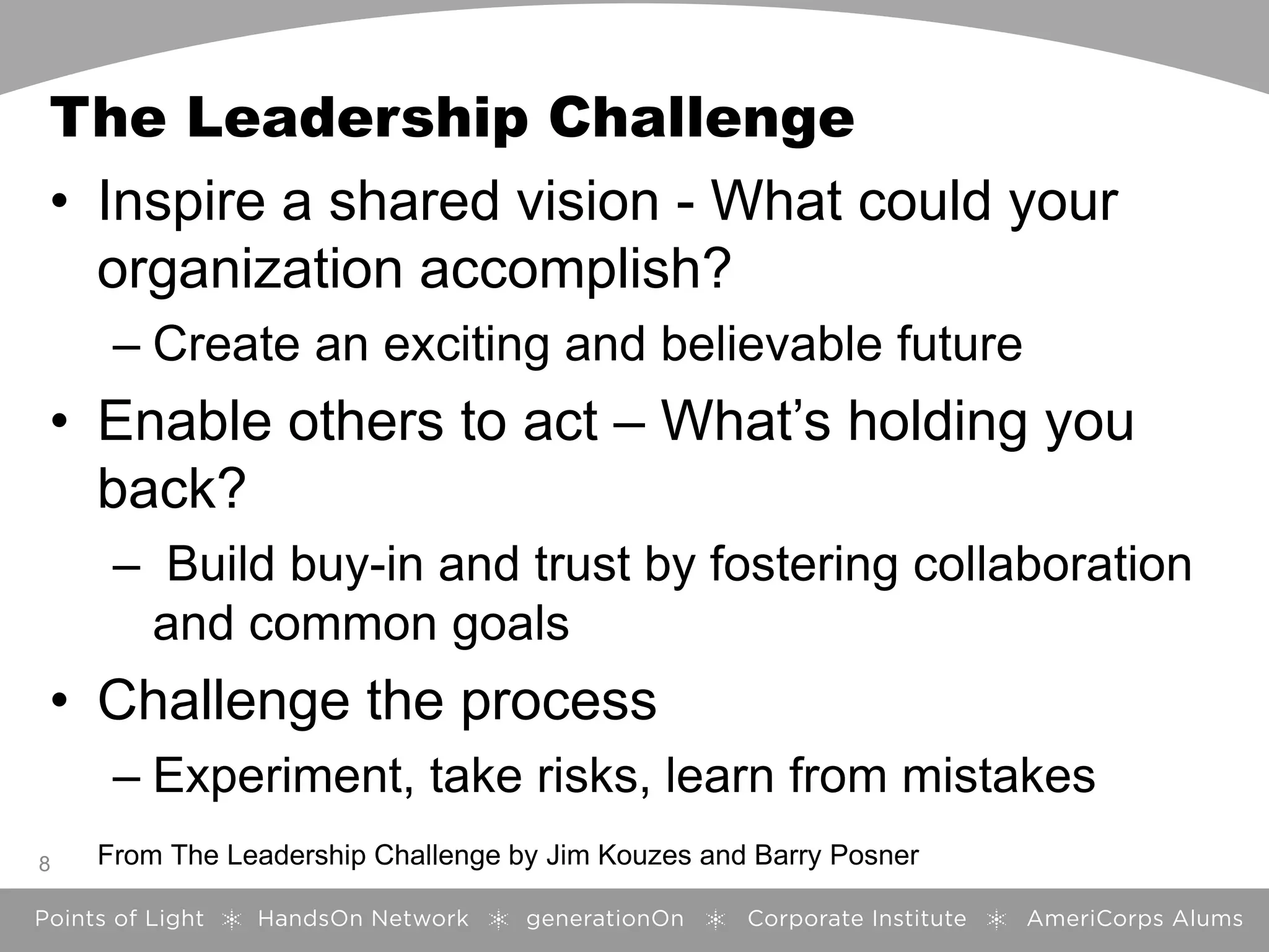 The Leadership Challenge
• Inspire a shared vision - What could your
organization accomplish?
– Create an exciting and believable future
• Enable others to act – What’s holding you
back?
– Build buy-in and trust by fostering collaboration
and common goals
• Challenge the process
– Experiment, take risks, learn from mistakes
8 From The Leadership Challenge by Jim Kouzes and Barry Posner
 