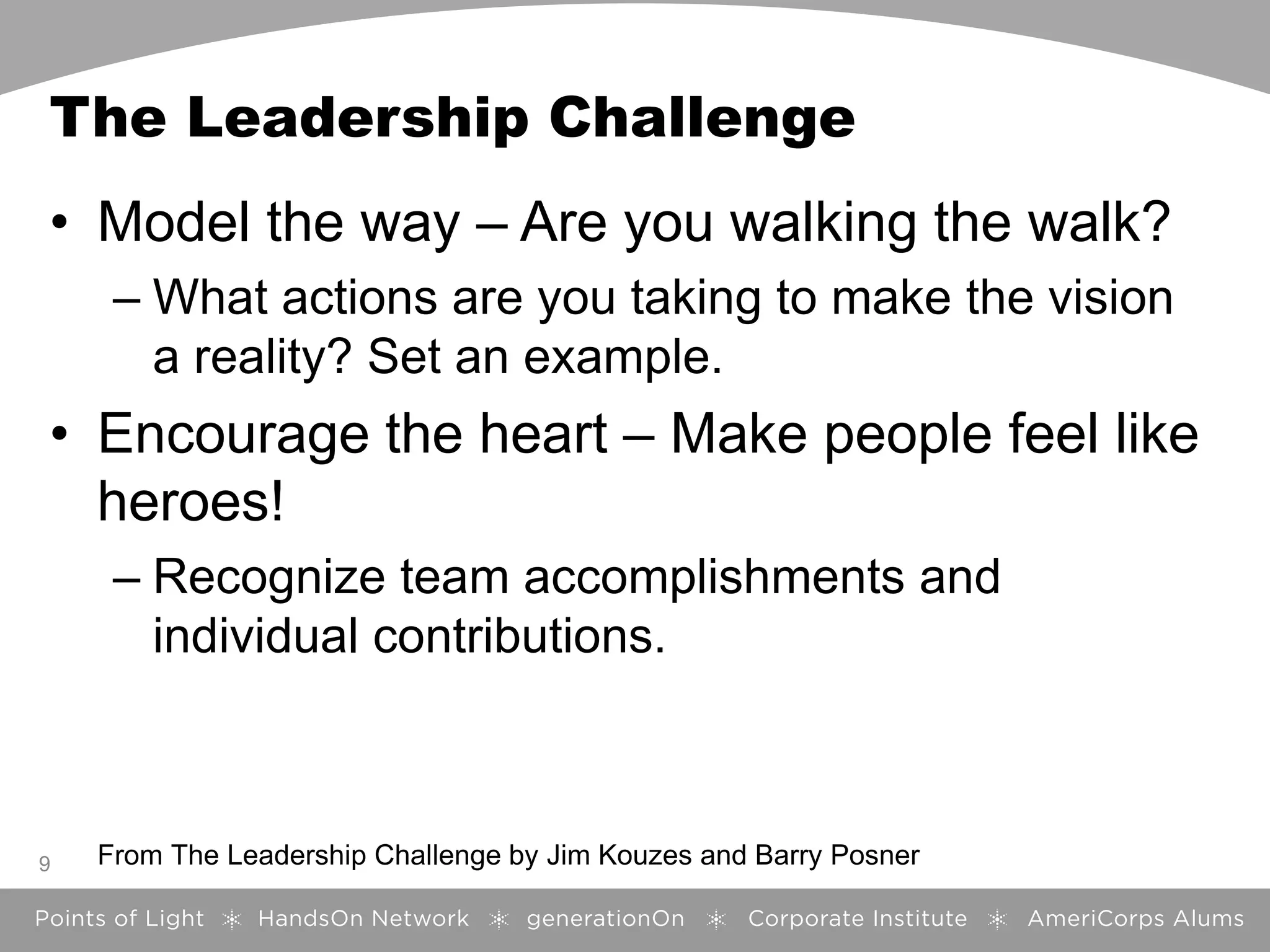 The Leadership Challenge
• Model the way – Are you walking the walk?
– What actions are you taking to make the vision
a reality? Set an example.
• Encourage the heart – Make people feel like
heroes!
– Recognize team accomplishments and
individual contributions.
9 From The Leadership Challenge by Jim Kouzes and Barry Posner
 