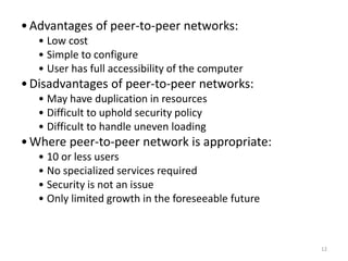 12
•Advantages of peer-to-peer networks:
• Low cost
• Simple to configure
• User has full accessibility of the computer
•Disadvantages of peer-to-peer networks:
• May have duplication in resources
• Difficult to uphold security policy
• Difficult to handle uneven loading
•Where peer-to-peer network is appropriate:
• 10 or less users
• No specialized services required
• Security is not an issue
• Only limited growth in the foreseeable future
 
