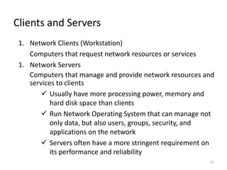 13
Clients and Servers
1. Network Clients (Workstation)
Computers that request network resources or services
1. Network Servers
Computers that manage and provide network resources and
services to clients
 Usually have more processing power, memory and
hard disk space than clients
 Run Network Operating System that can manage not
only data, but also users, groups, security, and
applications on the network
 Servers often have a more stringent requirement on
its performance and reliability
 