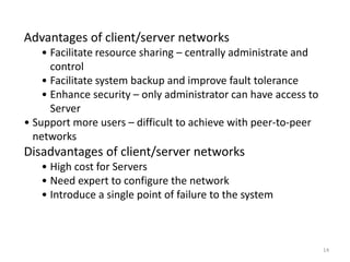 14
Advantages of client/server networks
• Facilitate resource sharing – centrally administrate and
control
• Facilitate system backup and improve fault tolerance
• Enhance security – only administrator can have access to
Server
• Support more users – difficult to achieve with peer-to-peer
networks
Disadvantages of client/server networks
• High cost for Servers
• Need expert to configure the network
• Introduce a single point of failure to the system
 