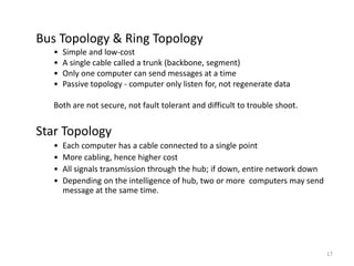 17
Bus Topology & Ring Topology
• Simple and low-cost
• A single cable called a trunk (backbone, segment)
• Only one computer can send messages at a time
• Passive topology - computer only listen for, not regenerate data
Both are not secure, not fault tolerant and difficult to trouble shoot.
Star Topology
• Each computer has a cable connected to a single point
• More cabling, hence higher cost
• All signals transmission through the hub; if down, entire network down
• Depending on the intelligence of hub, two or more computers may send
message at the same time.
 