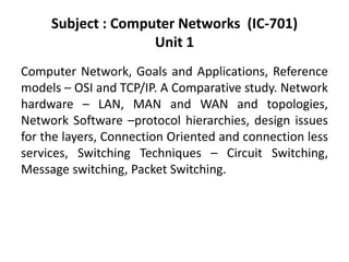 Subject : Computer Networks (IC-701)
Unit 1
Computer Network, Goals and Applications, Reference
models – OSI and TCP/IP. A Comparative study. Network
hardware – LAN, MAN and WAN and topologies,
Network Software –protocol hierarchies, design issues
for the layers, Connection Oriented and connection less
services, Switching Techniques – Circuit Switching,
Message switching, Packet Switching.
 