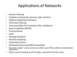 Applications of Networks
• Resource Sharing
• Hardware (computing resources, disks, printers)
• Software (application software)
• Information Sharing
• Easy accessibility from anywhere (files, databases)
• Search Capability (WWW)
• Communication
• Email
• Message broadcast
• Remote computing
• Centralized Control
• Distributed processing (GRID Computing)
• Security is good - users cannot see other users' files unlike on stand-alone
machines.
• Data is easy to backup as all the data is stored on the file server.
 